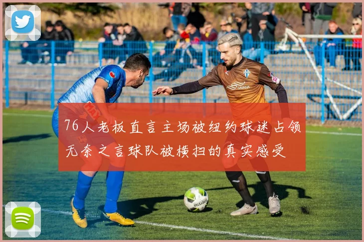 76人老板直言主场被纽约球迷占领无奈之言球队被横扫的真实感受