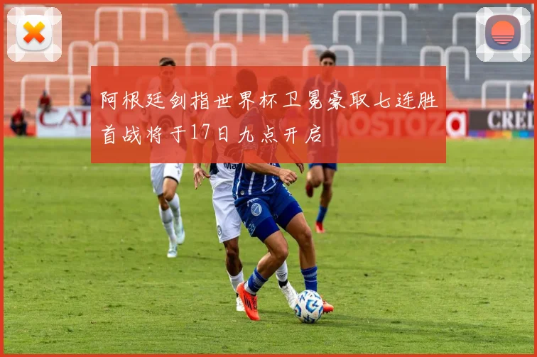 阿根廷剑指世界杯卫冕豪取七连胜首战将于17日九点开启