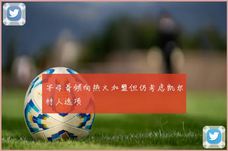 字母哥倾向热火加盟但仍考虑凯尔特人选项