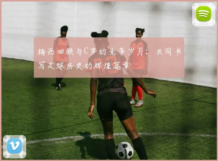 梅西回顾与C罗的竞争岁月：共同书写足球历史的辉煌篇章