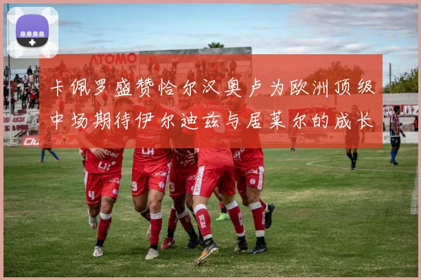 卡佩罗盛赞恰尔汉奥卢为欧洲顶级中场期待伊尔迪兹与居莱尔的成长