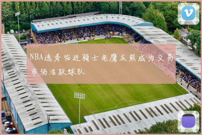 NBA选秀临近骑士老鹰灰熊成为交易市场活跃球队