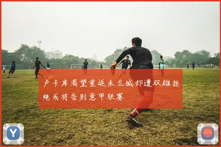 卢卡库渴望重返米兰城却遭双雄拒绝或将告别意甲联赛