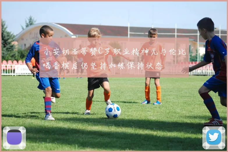 小安切洛蒂赞C罗职业精神无与伦比喝香槟后仍坚持加练保持状态