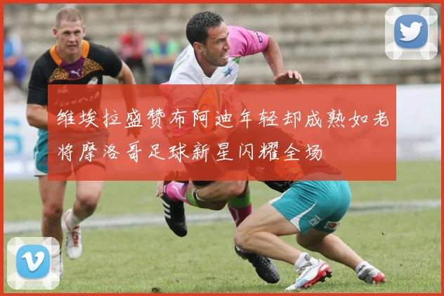 维埃拉盛赞布阿迪年轻却成熟如老将摩洛哥足球新星闪耀全场