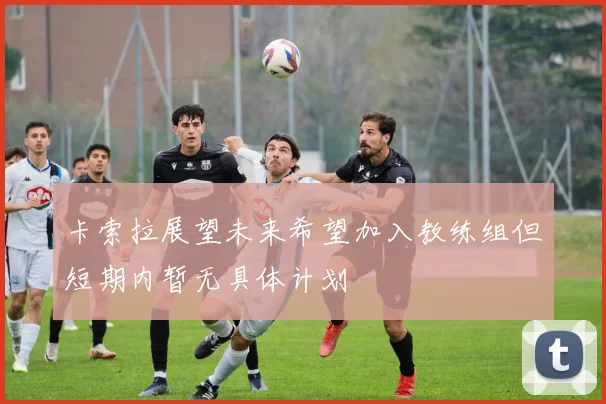 卡索拉展望未来希望加入教练组但短期内暂无具体计划