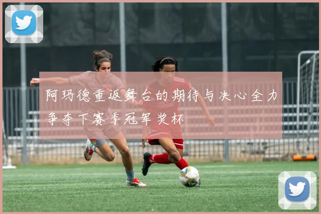 阿玛德重返舞台的期待与决心全力争夺下赛季冠军奖杯