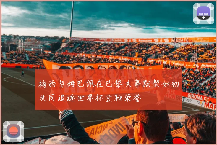 梅西与姆巴佩在巴黎共事默契如初共同追逐世界杯金靴荣誉