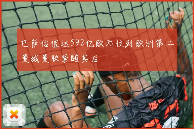 巴萨估值达592亿欧元位列欧洲第二曼城曼联紧随其后
