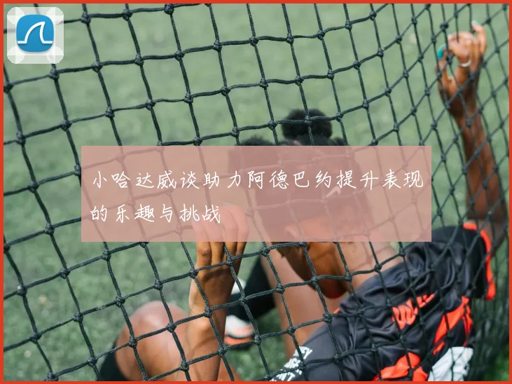 小哈达威谈助力阿德巴约提升表现的乐趣与挑战