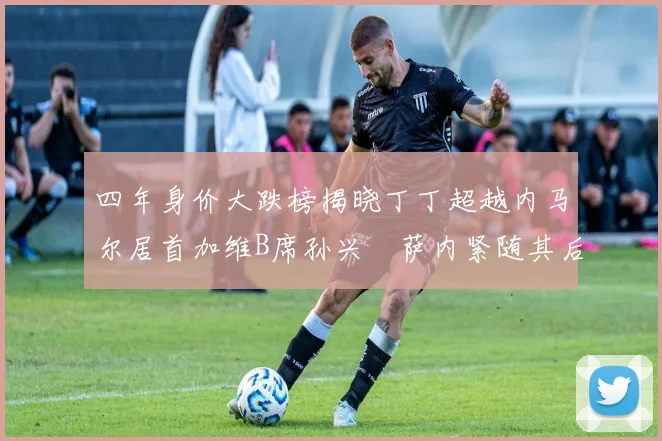 四年身价大跌榜揭晓丁丁超越内马尔居首加维B席孙兴慜萨内紧随其后