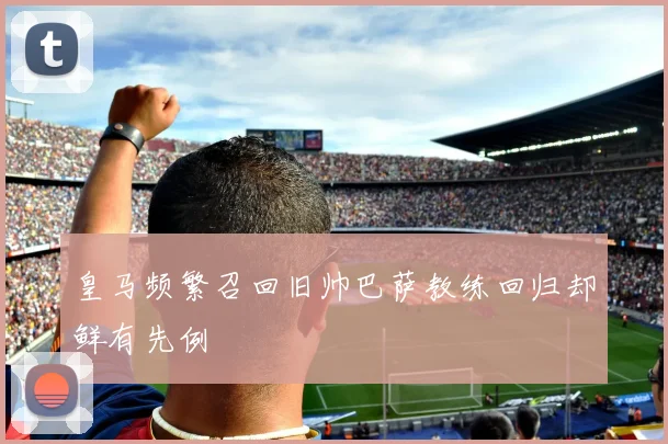 皇马频繁召回旧帅巴萨教练回归却鲜有先例