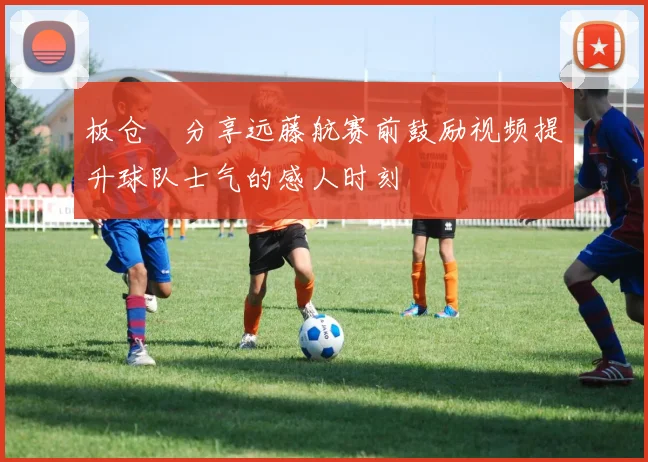 板仓滉分享远藤航赛前鼓励视频提升球队士气的感人时刻