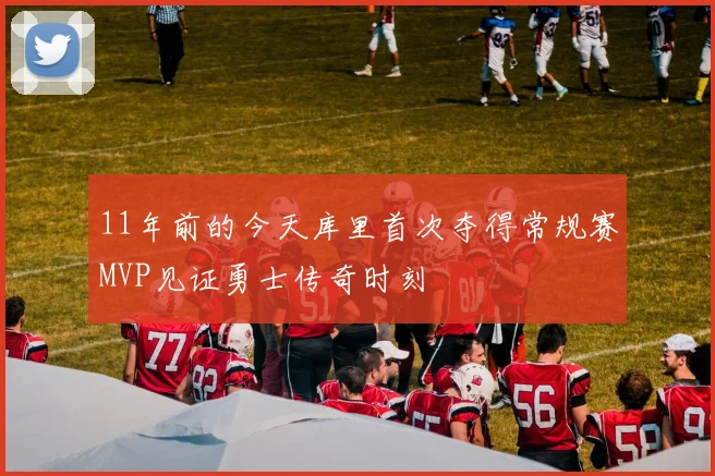 11年前的今天库里首次夺得常规赛MVP见证勇士传奇时刻