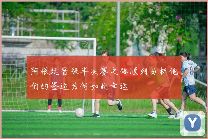 阿根廷晋级半决赛之路顺利分析他们的签运为何如此幸运